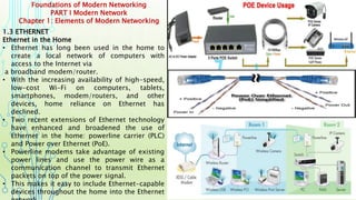 Foundations of Modern Networking
PART I Modern Network
Chapter 1: Elements of Modern Networking
1.3 ETHERNET
Ethernet in the Home
• Ethernet has long been used in the home to
create a local network of computers with
access to the Internet via
a broadband modem/router.
• With the increasing availability of high-speed,
low-cost Wi-Fi on computers, tablets,
smartphones, modem/routers, and other
devices, home reliance on Ethernet has
declined.
• Two recent extensions of Ethernet technology
have enhanced and broadened the use of
Ethernet in the home: powerline carrier (PLC)
and Power over Ethernet (PoE).
• Powerline modems take advantage of existing
power lines and use the power wire as a
communication channel to transmit Ethernet
packets on top of the power signal.
• This makes it easy to include Ethernet-capable
devices throughout the home into the Ethernet
 