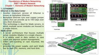 Foundations of Modern Networking
PART I Modern Network
Chapter 1: Elements of Modern Networking
1.3 ETHERNET
Ethernet in the Data Center
• Another important version of Ethernet is
known as backplane Ethernet.
• Backplane Ethernet runs over copper jumper
cables that can provide up to 100 Gbps over
very short distances.
• This technology is ideal for blade servers, in
which multiple server modules are housed in
a single chassis.
blade server
• A server architecture that houses multiple
server modules (blades) in a single chassis.
• It is widely used in data centers to save
space and improve system management.
• Either self-standing or rack mounted, the
chassis
• provides the power supply, and each blade
has its own CPU, memory, and hard disk.
 