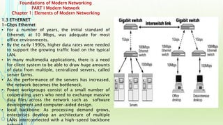 Foundations of Modern Networking
PART I Modern Network
Chapter 1: Elements of Modern Networking
1.3 ETHERNET
1-Gbps Ethernet
• For a number of years, the initial standard of
Ethernet, at 10 Mbps, was adequate for most
office environments.
• By the early 1990s, higher data rates were needed
to support the growing traffic load on the typical
LAN.
• In many multimedia applications, there is a need
for client system to be able to draw huge amounts
of data from multiple, centralized servers, called
server farms.
• As the performance of the servers has increased,
the network becomes the bottleneck.
• Power workgroups consist of a small number of
cooperating users who need to exchange massive
data files across the network such as software
development and computer-aided design.
• local backbone: As processing demand grows,
enterprises develop an architecture of multiple
LANs interconnected with a high-speed backbone
 