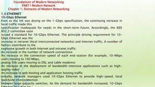 Foundations of Modern Networking
PART I Modern Network
Chapter 1: Elements of Modern Networking
1.3 ETHERNET
10-Gbps Ethernet
Even as the ink was drying on the 1-Gbps specification, the continuing increase in
local traffic made this
specification inadequate for needs in the short-term future. Accordingly, the IEEE
802.3 committee soon
issued a standard for 10-Gbps Ethernet. The principle driving requirement for 10-
Gbps Ethernet was the
increase in intranet (local interconnected networks) and Internet traffic. A number of
factors contribute to the
explosive growth in both Internet and intranet traffic:
An increase in the number of network connections
An increase in the connection speed of each end-station (for example, 10-Mbps
users moving to 100 Mbps,
analog 56k users moving to DSL and cable modems)
An increase in the deployment of bandwidth-intensive applications such as high-
quality video
An increase in web hosting and application hosting traffic
Initially, network managers used 10-Gbps Ethernet to provide high-speed, local
backbone interconnection
between large-capacity switches. As the demand for bandwidth increased, 10-Gbps
 