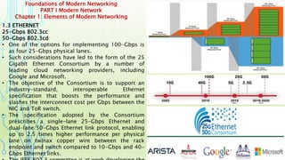Foundations of Modern Networking
PART I Modern Network
Chapter 1: Elements of Modern Networking
1.3 ETHERNET
25-Gbps 802.3cc
50-Gbps 802.3cd
• One of the options for implementing 100-Gbps is
as four 25-Gbps physical lanes.
• Such considerations have led to the form of the 25
Gigabit Ethernet Consortium by a number of
leading cloud networking providers, including
Google and Microsoft.
• The objective of the Consortium is to support an
industry-standard, interoperable Ethernet
specification that boosts the performance and
slashes the interconnect cost per Gbps between the
NIC and ToR switch.
• The specification adopted by the Consortium
prescribes a single-lane 25-Gbps Ethernet and
dual-lane 50-Gbps Ethernet link protocol, enabling
up to 2.5 times higher performance per physical
lane on twinax copper wire between the rack
endpoint and switch compared to 10-Gbps and 40-
Gbps Ethernet links.
 