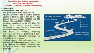 Foundations of Modern Networking
PART I Modern Network
Chapter 1: Elements of Modern Networking
1.3 ETHERNET
Terabit Ethernet IEEE 802.3bs
• The growth in demand never lets up.
• Terabit Ethernet or TbE is used to describe
speeds of Ethernet above 100 Gbit/s. 400
Gigabit Ethernet (400G, 400GbE) and 200
Gigabit Ethernet (200G, 200GbE)
• standards developed by the IEEE P802.3bs
Task Force using broadly similar
technology to 100 Gigabit Ethernet were
approved on December 6, 2017
• IEEE 802.3 is currently exploring
technology options for producing a 400-
Gbps Ethernet standard, although no
timetable is yet in place.
• Looking beyond that milestone, there is
widespread acknowledgment that a 1-
Tbps (terabits per second, trillion bits per
second) standard will eventually be
produced.
 