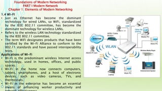 Foundations of Modern Networking
PART I Modern Network
Chapter 1: Elements of Modern Networking
1.4 WI-FI
• Just as Ethernet has become the dominant
technology for wired LANs, so WiFi, standardized
by the IEEE 802.11 committee, has become the
dominant technology for wireless LANs.
• Refers to the wireless LAN technology standardized
by the IEEE 802.11 committee.
• The term WiFi designates products that have been
certified by the Wi-Fi Alliance to conform to the
802.11 standards and have passed interoperability
tests.
Applications of Wi-Fi
• Wi-Fi is the predominant wireless Internet access
technology, used in homes, offices, and public
spaces.
• Wi-Fi in the home now connects computers,
tablets, smartphones, and a host of electronic
devices, such as video cameras, TVs, and
thermostats.
• Wi-Fi in the enterprise has become an essential
means of enhancing worker productivity and
 