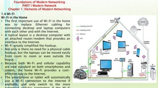 Foundations of Modern Networking
PART I Modern Network
Chapter 1: Elements of Modern Networking
1.4 WI-FI
Wi-Fi in the Home
• The first important use of Wi-Fi in the home
was to replace Ethernet cabling for
connecting desktop and laptop computers
with each other and with the Internet.
• A typical layout is a desktop computer with
an attached router/modem that provides an
interface to the Internet.
• Wi-Fi greatly simplified the hookup.
• Not only is there no need for a physical cable
hookup, but the laptops can be moved easily
from room to room or even outside the
house.
• Because both Wi-Fi and cellular capability
are now standard on both smartphones and
tablets, the home Wi-Fi provides a cost-
effective way to the Internet.
• The smartphone or tablet will automatically
use a Wi-Fi connection to the Internet if
available, and only switch to the more
 
