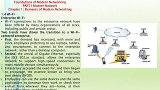Foundations of Modern Networking
PART I Modern Network
Chapter 1: Elements of Modern Networking
1.4 WI-FI
Enterprise Wi-Fi
• Wi-Fi connections to the enterprise network have
been offered by many organizations of all sizes,
including public and private sector.
Two trends have driven the transition to a Wi-Fi-
centered enterprise.
• First, the demand has increased, with more and
more employees preferring to use laptops, tablets,
and smartphones to connect to the enterprise
network, rather than a desktop computer.
• Second, the arrival of Gigabit Ethernet, especially
the IEEE 802.ac standard, allows the enterprise
network to support high-speed connections to
many mobile devices simultaneously.
• Enterprises accepted the need for, and then began
to encourage, the practice known as bring your
own device (BYOD).
• Employees can use the same devices and the same
applications to continue their work or check their
e-mail from wherever they are—home, at their
 