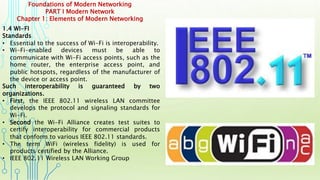 Foundations of Modern Networking
PART I Modern Network
Chapter 1: Elements of Modern Networking
1.4 WI-FI
Standards
• Essential to the success of Wi-Fi is interoperability.
• Wi-Fi-enabled devices must be able to
communicate with Wi-Fi access points, such as the
home router, the enterprise access point, and
public hotspots, regardless of the manufacturer of
the device or access point.
Such interoperability is guaranteed by two
organizations.
• First, the IEEE 802.11 wireless LAN committee
develops the protocol and signaling standards for
Wi-Fi.
• Second the Wi-Fi Alliance creates test suites to
certify interoperability for commercial products
that conform to various IEEE 802.11 standards.
• The term WiFi (wireless fidelity) is used for
products certified by the Alliance.
• IEEE 802.11 Wireless LAN Working Group
 