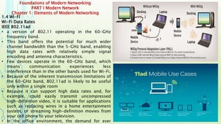 Foundations of Modern Networking
PART I Modern Network
Chapter 1: Elements of Modern Networking
1.4 WI-FI
Wi-Fi Data Rates
IEEE 802.11ad
• a version of 802.11 operating in the 60-GHz
frequency band.
• This band offers the potential for much wider
channel bandwidth than the 5-GHz band, enabling
high data rates with relatively simple signal
encoding and antenna characteristics.
• Few devices operate in the 60-GHz band, which
means communication experiences less
interference than in the other bands used for Wi-Fi.
• Because of the inherent transmission limitations of
the 60-GHz band, 802.11ad is likely to be useful
only within a single room
• Because it can support high data rates and, for
example, could easily transmit uncompressed
high-definition video, it is suitable for applications
such as replacing wires in a home entertainment
system, or streaming high-definition movies from
your cell phone to your television.
• In the office environment, the demand for ever
 