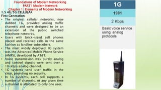 Foundations of Modern Networking
PART I Modern Network
Chapter 1: Elements of Modern Networking
1.5 4G/5G CELLULAR
First Generation
• The original cellular networks, now
dubbed 1G, provided analog traffic
channels and were designed to be an
extension of the public switched
telephone networks.
• Users with brick-sized cell phones
placed and received calls in the same
fashion as landline subscribers.
• The most widely deployed 1G system
was the Advanced Mobile Phone Service
(AMPS), developed by AT&T.
• Voice transmission was purely analog
and control signals were sent over a
10-kbps analog channel.
• 1G systems send user traffic in the
clear, providing no security.
• In 1G systems, each cell supports a
number of channels. At any given time
a channel is allocated to only one user.
 