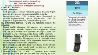 Foundations of Modern Networking
PART I Modern Network
Chapter 1: Elements of Modern Networking
1.5 4G/5G CELLULAR
Second Generation
• First-generation cellular networks quickly became highly
popular, threatening to swamp available capacity.
• Second-generation (2G) systems were developed to
provide higher-quality signals, higher data rates for
support of digital services, and greater capacity.
Key differences between 1G and 2G networks include the
following:
• Digital traffic channels: 1G systems are designed to
support voice channels; digital traffic is supported only by
the use of a modem that converts the digital data into
analogform. 2G systems provide digital traffic channels.
• Encryption: Because all the user traffic, and the control
traffic, is digitized in 2G systems, it is a relatively simple
matter to encrypt all the traffic to prevent eavesdropping.
All 2G systems provide this capability,
• Error detection and correction: The digital traffic stream
of 2G systems also lends itself to the use of error
detection and correction techniques.
• Channel access: as 1G the 2G systems also provide
multiple channels per cell, but On the contrary 1G each
 