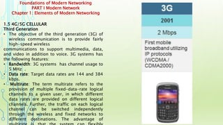 Foundations of Modern Networking
PART I Modern Network
Chapter 1: Elements of Modern Networking
1.5 4G/5G CELLULAR
Third Generation
• The objective of the third generation (3G) of
wireless communication is to provide fairly
high-speed wireless
communications to support multimedia, data,
and video in addition to voice. 3G systems has
the following features:
• Bandwidth: 3G systems has channel usage to
5 MHz .
• Data rate: Target data rates are 144 and 384
kbps.
• Multirate: The term multirate refers to the
provision of multiple fixed-data-rate logical
channels to a given user, in which different
data rates are provided on different logical
channels. Further, the traffic on each logical
channel can be switched independently
through the wireless and fixed networks to
different destinations. The advantage of
 