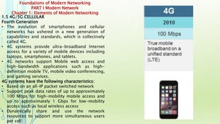Foundations of Modern Networking
PART I Modern Network
Chapter 1: Elements of Modern Networking
1.5 4G/5G CELLULAR
Fourth Generation
• The evolution of smartphones and cellular
networks has ushered in a new generation of
capabilities and standards, which is collectively
called 4G.
• 4G systems provide ultra-broadband Internet
access for a variety of mobile devices including
laptops, smartphones, and tablets.
• 4G networks support Mobile web access and
high-bandwidth applications such as high-
definition mobile TV, mobile video conferencing,
and gaming services.
4G systems have the following characteristics:
• Based on an all-IP packet switched network
• Support peak data rates of up to approximately
100 Mbps for high-mobility mobile access and
up to approximately 1 Gbps for low-mobility
access such as local wireless access
• Dynamically share and use the network
resources to support more simultaneous users
per cell
 