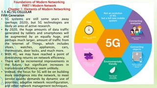 Foundations of Modern Networking
PART I Modern Network
Chapter 1: Elements of Modern Networking
1.5 4G/5G CELLULAR
Fifth Generation
• 5G systems are still some years away
(perhaps 2020), but 5G technologies are
likely an area of active research.
• By 2020, the huge amounts of data traffic
generated by tablets and smartphones will
be augmented by an equally huge, and
perhaps much larger, amount of traffic from
the Internet of Things, which includes
shoes, watches, appliances, cars,
thermostats, door locks, and much more.
• With 4G, we may have reached a point of
diminishing returns on network efficiency.
• There will be incremental improvements in
the future, but significant increases in
transmission efficiency seem unlikely.
• Instead, the focus for 5G will be on building
more intelligence into the network, to meet
service quality demands by dynamic use of
priorities, adaptive network reconfiguration,
and other network management techniques.
 