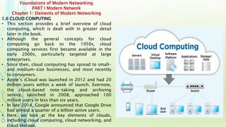 Foundations of Modern Networking
PART I Modern Network
Chapter 1: Elements of Modern Networking
1.6 CLOUD COMPUTING
• This section provides a brief overview of cloud
computing, which is dealt with in greater detail
later in the book.
• Although the general concepts for cloud
computing go back to the 1950s, cloud
computing services first became available in the
early 2000s, particularly targeted at large
enterprises.
• Since then, cloud computing has spread to small-
and medium-size businesses, and most recently
to consumers.
• Apple’s iCloud was launched in 2012 and had 20
million users within a week of launch. Evernote,
the cloud-based note-taking and archiving
service, launched in 2008, approached 100
million users in less than six years.
• In late 2014, Google announced that Google Drive
had almost a quarter of a billion active users.
• Here, we look at the key elements of clouds,
including cloud computing, cloud networking, and
cloud storage.
 