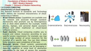 Foundations of Modern Networking
PART I Modern Network
Chapter 1: Elements of Modern Networking
1.6 CLOUD COMPUTING
characteristics of cloud computing :
The National Institute of Standards and Technology
(NIST) defines the essential characteristics of cloud
computing as follows:
• Broad network access: Capabilities are available over
the network and accessed through standard
mechanisms that promote use by heterogeneous
thin or thick client platforms (for example, mobile
phones, laptops, and personal digital assistants
[PDAs]) and other traditional or cloud-based
software services.
• Rapid elasticity: Cloud computing enables you to
expand and reduce resources according to your
specific service requirement. For example, you may
need a large number of server resources for the
duration of a specific task. You can then release
these resources upon completion of the task.
• Measured service: Cloud systems automatically
control and optimize resource use by leveraging a
metering capability at some level of abstraction
appropriate to the type of service (for example,
 