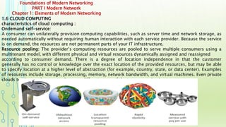 Foundations of Modern Networking
PART I Modern Network
Chapter 1: Elements of Modern Networking
1.6 CLOUD COMPUTING
characteristics of cloud computing :
Ondemand self-service:
A consumer can unilaterally provision computing capabilities, such as server time and network storage, as
needed automatically without requiring human interaction with each service provider. Because the service
is on demand, the resources are not permanent parts of your IT infrastructure.
Resource pooling: The provider’s computing resources are pooled to serve multiple consumers using a
multitenant model, with different physical and virtual resources dynamically assigned and reassigned
according to consumer demand. There is a degree of location independence in that the customer
generally has no control or knowledge over the exact location of the provided resources, but may be able
to specify location at a higher level of abstraction (for example, country, state, or data center). Examples
of resources include storage, processing, memory, network bandwidth, and virtual machines. Even private
clouds tend to pool resources between different parts of the same organization.
 