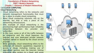 Foundations of Modern Networking
PART I Modern Network
Chapter 1: Elements of Modern Networking
1.6 CLOUD COMPUTING
Cloud Networking
• Cloud networking refers to the networks and
network management functionality that must
be in place to enable cloud computing.
• Many cloud computing solutions rely on the
Internet, but that is only a piece of the
networking infrastructure.
• One example of cloud networking is the
provisioning high-performance/high-reliability
networking between the provider and
subscriber.
• In this case, some or all of the traffic between
an enterprise and the cloud bypasses the
Internet and uses dedicated private network
facilities owned or leased by the cloud service
provider.
• More generally, cloud networking refers to the
collection of network capabilities required to
access a cloud, including making use of
specialized services over the Internet, linking
enterprise data centers to a cloud, and using
 