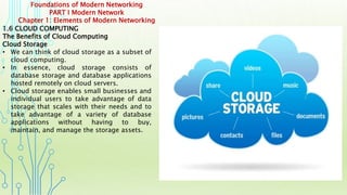 Foundations of Modern Networking
PART I Modern Network
Chapter 1: Elements of Modern Networking
1.6 CLOUD COMPUTING
The Benefits of Cloud Computing
Cloud Storage
• We can think of cloud storage as a subset of
cloud computing.
• In essence, cloud storage consists of
database storage and database applications
hosted remotely on cloud servers.
• Cloud storage enables small businesses and
individual users to take advantage of data
storage that scales with their needs and to
take advantage of a variety of database
applications without having to buy,
maintain, and manage the storage assets.
 