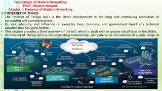 Foundations of Modern Networking
PART I Modern Network
Chapter 1: Elements of Modern Networking
1.7 INTERNET OF THINGS
• The Internet of Things (IoT) is the latest development in the long and continuing revolution of
computing and communications.
• Its size, ubiquity, and influence on everyday lives, business, and government dwarf any technical
advance that has gone before.
• This section provides a brief overview of the IoT, which is dealt with in greater detail later in the Slides.
• So Internet of Things (IoT) is the expanding connectivity, particularly via the Internet of a wide range of
sensors, actuators, and other embedded systems.
• In almost all cases, there is no human user, with interaction fully automated.
 