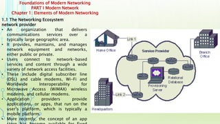 Foundations of Modern Networking
PART I Modern Network
Chapter 1: Elements of Modern Networking
1.1 The Networking Ecosystem
network provider
• An organization that delivers
communications services over a
typically large geographic area.
• It provides, maintains, and manages
network equipment and networks,
either public or private.
• Users connect to network-based
services and content through a wide
variety of network access facilities.
• These include digital subscriber line
(DSL) and cable modems, Wi-Fi and
Worldwide Interoperability for
Microwave Access (WiMAX) wireless
modems, and cellular modems.
• Application providers provide
applications, or apps, that run on the
user’s platform, which is typically a
mobile platform.
• More recently, the concept of an app
 
