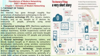 Foundations of Modern Networking
PART I Modern Network
Chapter 1: Elements of Modern Networking
1.7 INTERNET OF THINGS
Evolution
the Internet has gone through roughly four
generations of deployment culminating in the IoT:
1. Information technology (IT): PCs, servers, routers,
firewalls, and so on, bought as IT devices by
enterprise IT people, primarily using wired
connectivity.
2. Operational technology (OT): Machines/appliances
with embedded IT built by non-IT companies, such as
medical machinery, SCADA (supervisory control and
data acquisition), process control, and kiosks bought
as appliances by enterprise OT people and primarily
using wired connectivity.
3. Personal technology: Smartphones, tablets, and
ebook readers bought as IT devices by consumers
(employees) exclusively using wireless connectivity
and often multiple forms of wireless connectivity.
4. Sensor/actuator technology: Single-purpose
devices bought by consumers, IT, and OT people
exclusively using wireless connectivity, generally of a
single form, as part of larger systems. It is the fourth
 