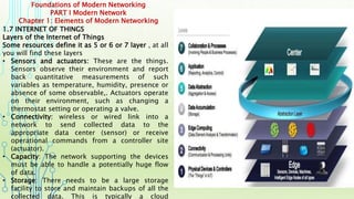 Foundations of Modern Networking
PART I Modern Network
Chapter 1: Elements of Modern Networking
1.7 INTERNET OF THINGS
Layers of the Internet of Things
Some resources define it as 5 or 6 or 7 layer , at all
you will find these layers
• Sensors and actuators: These are the things.
Sensors observe their environment and report
back quantitative measurements of such
variables as temperature, humidity, presence or
absence of some observable,. Actuators operate
on their environment, such as changing a
thermostat setting or operating a valve.
• Connectivity: wireless or wired link into a
network to send collected data to the
appropriate data center (sensor) or receive
operational commands from a controller site
(actuator).
• Capacity: The network supporting the devices
must be able to handle a potentially huge flow
of data.
• Storage: There needs to be a large storage
facility to store and maintain backups of all the
collected data. This is typically a cloud
 