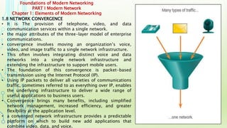 Foundations of Modern Networking
PART I Modern Network
Chapter 1: Elements of Modern Networking
1.8 NETWORK CONVERGENCE
• It is The provision of telephone, video, and data
communication services within a single network.
• the major attributes of the three-layer model of enterprise
communications.
• convergence involves moving an organization’s voice,
video, and image traffic to a single network infrastructure.
• This often involves integrating distinct voice and data
networks into a single network infrastructure and
extending the infrastructure to support mobile users.
• The foundation of this convergence is packet-based
transmission using the Internet Protocol (IP).
• Using IP packets to deliver all varieties of communications
traffic, sometimes referred to as everything over IP, enables
the underlying infrastructure to deliver a wide range of
useful applications to business users.
• Convergence brings many benefits, including simplified
network management, increased efficiency, and greater
flexibility at the application level.
• a converged network infrastructure provides a predictable
platform on which to build new add applications that
combine video, data, and voice.
 