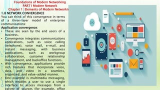 Foundations of Modern Networking
PART I Modern Network
Chapter 1: Elements of Modern Networking
1.8 NETWORK CONVERGENCE
You can think of this convergence in terms
of a three-layer model of enterprise
communications:
Application convergence:
• These are seen by the end users of a
business.
• Convergence integrates communications
applications, such as voice calling
(telephone), voice mail, e-mail, and
instant messaging, with business
applications, such as workgroup
collaboration, customer relationship
management, and backoffice functions.
• With convergence, applications provide
rich features that incorporate voice,
data, and video in a seamless,
organized, and value-added manner.
• One example is multimedia messaging,
which enables a user to use a single
interface to access messages from a
variety of sources (for example, office
 