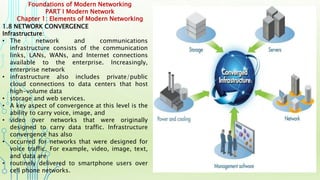 Foundations of Modern Networking
PART I Modern Network
Chapter 1: Elements of Modern Networking
1.8 NETWORK CONVERGENCE
Infrastructure:
• The network and communications
infrastructure consists of the communication
links, LANs, WANs, and Internet connections
available to the enterprise. Increasingly,
enterprise network
• infrastructure also includes private/public
cloud connections to data centers that host
high-volume data
• storage and web services.
• A key aspect of convergence at this level is the
ability to carry voice, image, and
• video over networks that were originally
designed to carry data traffic. Infrastructure
convergence has also
• occurred for networks that were designed for
voice traffic. For example, video, image, text,
and data are
• routinely delivered to smartphone users over
cell phone networks.
 