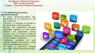 Foundations of Modern Networking
PART I Modern Network
Chapter 1: Elements of Modern Networking
1.1 The Networking Ecosystem
application provider
• An entity generating/selling user
applications to be executed on the
user’s platform.
• A distinct ‫بارز‬ category of provider is
the application service provider.
• Whereas the application provider
downloads software to the user’s
platform, the application service
provider acts as a server or host of
application software that is executed
on the provider’s platforms.
• Traditional examples of such
software include web servers, e-mail
servers, and database servers.
• The most ‫شهير‬ prominent example
now is the cloud computing provider.
 