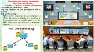Foundations of Modern Networking
PART I Modern Network
Chapter 1: Elements of Modern Networking
1.9 UNIFIED COMMUNICATIONS
The key elements of this architecture are as
follows:
Web conferencing:
• Refers to live meetings or presentations in
which participants access the meeting or
presentation via a mobile device or the
web, either over the Internet, or corporate
intranet.
• Web conferences often include data sharing
through web-connected interactive white
boards (IWBs).
 