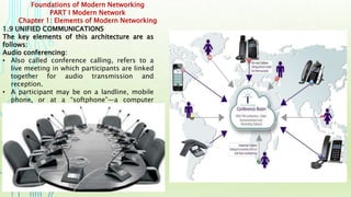 Foundations of Modern Networking
PART I Modern Network
Chapter 1: Elements of Modern Networking
1.9 UNIFIED COMMUNICATIONS
The key elements of this architecture are as
follows:
Audio conferencing:
• Also called conference calling, refers to a
live meeting in which participants are linked
together for audio transmission and
reception.
• A participant may be on a landline, mobile
phone, or at a “softphone”—a computer
equipped with microphone and speaker.
 