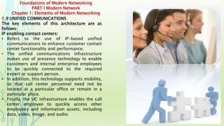 Foundations of Modern Networking
PART I Modern Network
Chapter 1: Elements of Modern Networking
1.9 UNIFIED COMMUNICATIONS
The key elements of this architecture are as
follows:
IP enabling contact centers:
• Refers to the use of IP-based unified
communications to enhance customer contact
center functionality and performance.
• The unified communications infrastructure
makes use of presence technology to enable
customers and internal enterprise employees
to be quickly connected to the required
expert or support person.
• In addition, this technology supports mobility,
so that call center personnel need not be
located at a particular office or remain in a
particular place.
• Finally, the UC infrastructure enables the call
center employee to quickly access other
employees and information assets, including
data, video, image, and audio.
 