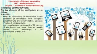 Foundations of Modern Networking
PART I Modern Network
Chapter 1: Elements of Modern Networking
1.9 UNIFIED COMMUNICATIONS
The key elements of this architecture are as
follows:
IP/mobility:
• Refers to the delivery of information to and
collection of information from enterprise
personnel who are usually mobile, using an
IP network infrastructure.
• In a typical enterprise, upward of 30 percent
of employees use some form of weekly
remote access technology in the
performance of their jobs.
 