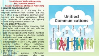 Foundations of Modern Networking
PART I Modern Network
Chapter 1: Elements of Modern Networking
1.9 UNIFIED COMMUNICATIONS
The importance of UC is not only that it
integrates communication channels but also
that it offers a way to integrate communication
functions and business applications. Three
major categories of benefits are typically
realized by organizations that use UC:
Personal productivity gains:
• Presence information helps employees find
each other and choose the most effective
way to communicate in real time.
• Less time is wasted calling multiple numbers
to locate co-workers or checking multiple
worked-related voice mailboxes.
• Calls from VIP contacts can be routed
simultaneously to all of a UC user’s phone
devices (office phone, softphone,
smartphone, home phone) to ensure faster
responsiveness to customers, partners, and
co-workers.
• With mobile presence information
capabilities, employees who are
 