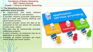Foundations of Modern Networking
PART I Modern Network
Chapter 1: Elements of Modern Networking
1.1 The Networking Ecosystem
application service provider
• An organization that hosts software
applications within its own facilities.
• It provides network-accessible applications
such as e-mail, web hosting, banking, and
cloud-based services.
• A content provider serves the data to be
consumed on the user device (for example,
e-mail, music, video).
• This data may be commercially provided
intellectual property.
• In some instances, an enterprise may be an
application or content provider.
• Examples of content providers are music
record labels and movie studios.
 