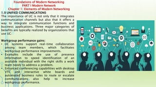 Foundations of Modern Networking
PART I Modern Network
Chapter 1: Elements of Modern Networking
1.9 UNIFIED COMMUNICATIONS
The importance of UC is not only that it integrates
communication channels but also that it offers a
way to integrate communication functions and
business applications. Three major categories of
benefits are typically realized by organizations that
use UC:
Workgroup performance gains:
• UC systems support real-time collaboration
among team members, which facilitates
workgroup performance improvements.
• Examples include the use of presence
information to speed identification of an
available individual with the right skills a work
team needs to address a problem.
• Enhanced conferencing capabilities with desktop
VTC and interactive white boards and
automated business rules to route or escalate
communications also help to increase
workgroup performance.
 