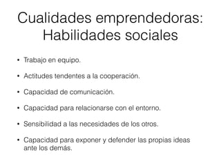 • Trabajo en equipo.
• Actitudes tendentes a la cooperación.
• Capacidad de comunicación.
• Capacidad para relacionarse con el entorno.
• Sensibilidad a las necesidades de los otros.
• Capacidad para exponer y defender las propias ideas
ante los demás.
Cualidades emprendedoras:
Habilidades sociales
 