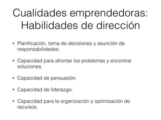 • Planiﬁcación, toma de decisiones y asunción de
responsabilidades.
• Capacidad para afrontar los problemas y encontrar
soluciones.
• Capacidad de persuasión.
• Capacidad de liderazgo.
• Capacidad para la organización y optimización de
recursos.
Cualidades emprendedoras:
Habilidades de dirección
 