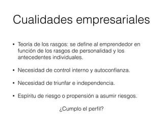 • Teoría de los rasgos: se deﬁne al emprendedor en
función de los rasgos de personalidad y los
antecedentes individuales.
• Necesidad de control interno y autoconﬁanza.
• Necesidad de triunfar e independencia.
• Espíritu de riesgo o propensión a asumir riesgos.
¿Cumplo el perﬁl?
Cualidades empresariales
 