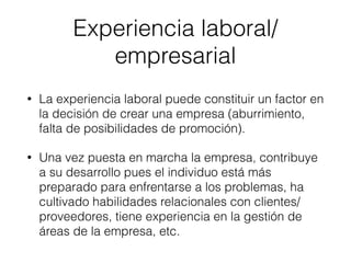 • La experiencia laboral puede constituir un factor en
la decisión de crear una empresa (aburrimiento,
falta de posibilidades de promoción).
• Una vez puesta en marcha la empresa, contribuye
a su desarrollo pues el individuo está más
preparado para enfrentarse a los problemas, ha
cultivado habilidades relacionales con clientes/
proveedores, tiene experiencia en la gestión de
áreas de la empresa, etc.
Experiencia laboral/
empresarial
 