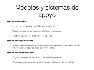 Red de apoyo moral:
• Un grupo de “motivadores” (familia y amigos).
• Papel esencial en los momentos difíciles y solitarios.
• El cónyuge es uno de los mayores apoyos.
Red de apoyo profesional:
• Necesidad de consejos y asesoría durante el proceso: mentores, socios
empresariales, asociaciones de empresarios.
Red de apoyo institucional:
• Organismos promotores de la creación de empresas.
• Entorno en general: cultural, económico, político, social, tecnológico.
Modelos y sistemas de
apoyo
 