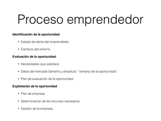 Identiﬁcación de la oportunidad:
• Estado de alerta del emprendedor.
• Cambios del entorno.
Evaluación de la oportunidad:
• Necesidades que satisface.
• Datos del mercado (tamaño y amplitud): “ventana de la oportunidad”.
• Plan de evaluación de la oportunidad.
Explotación de la oportunidad:
• Plan de empresa.
• Determinación de los recursos necesarios.
• Gestión de la empresa.
Proceso emprendedor
 