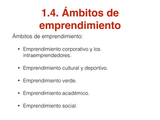 1.4. Ámbitos de
emprendimiento
Ámbitos de emprendimiento:
• Emprendimiento corporativo y los
intraemprendedores.
• Emprendimiento cultural y deportivo.
• Emprendimiento verde.
• Emprendimiento académico.
• Emprendimiento social.
 