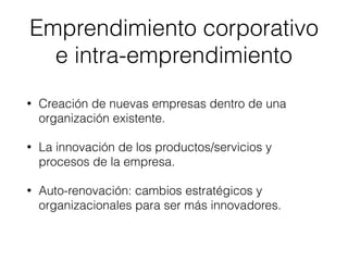 • Creación de nuevas empresas dentro de una
organización existente.
• La innovación de los productos/servicios y
procesos de la empresa.
• Auto-renovación: cambios estratégicos y
organizacionales para ser más innovadores.
Emprendimiento corporativo
e intra-emprendimiento
 