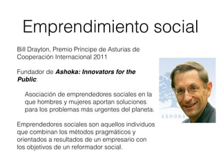 Bill Drayton, Premio Príncipe de Asturias de
Cooperación Internacional 2011
Fundador de Ashoka: Innovators for the
Public:
Asociación de emprendedores sociales en la
que hombres y mujeres aportan soluciones
para los problemas más urgentes del planeta.
Emprendedores sociales son aquellos individuos
que combinan los métodos pragmáticos y
orientados a resultados de un empresario con
los objetivos de un reformador social.
Emprendimiento social
 