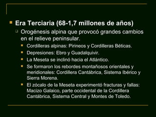 Era Terciaria (68-1,7 millones de años)
 Orogénesis alpina que provocó grandes cambios
en el relieve peninsular.
 Cordilleras alpinas: Pirineos y Cordilleras Béticas.
 Depresiones: Ebro y Guadalquivir.
 La Meseta se inclinó hacia el Atlántico.
 Se formaron los rebordes montañosos orientales y
meridionales: Cordillera Cantábrica, Sistema Ibérico y
Sierra Morena.
 El zócalo de la Meseta experimentó fracturas y fallas:
Macizo Galaico, parte occidental de la Cordillera
Cantábrica, Sistema Central y Montes de Toledo.
 