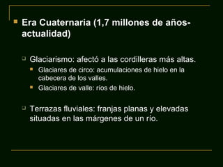  Era Cuaternaria (1,7 millones de años-
actualidad)
 Glaciarismo: afectó a las cordilleras más altas.
 Glaciares de circo: acumulaciones de hielo en la
cabecera de los valles.
 Glaciares de valle: ríos de hielo.
 Terrazas fluviales: franjas planas y elevadas
situadas en las márgenes de un río.
 