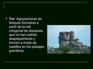  Tor: Agrupaciones de
bloques formados a
partir de la red
ortogonal de diaclasas,
que no han sufrido
desplazamiento y
forman a modo de
castillos en los paisajes
graníticos.
 