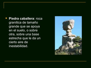  Piedra caballera: roca
granítica de tamaño
grande que se apoya
en el suelo, o sobre
otra, sobre una base
estrecha que le da un
cierto aire de
inestabilidad.
 