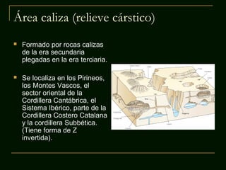 Área caliza (relieve cárstico)
 Formado por rocas calizas
de la era secundaria
plegadas en la era terciaria.
 Se localiza en los Pirineos,
los Montes Vascos, el
sector oriental de la
Cordillera Cantábrica, el
Sistema Ibérico, parte de la
Cordillera Costero Catalana
y la cordillera Subbética.
(Tiene forma de Z
invertida).
 